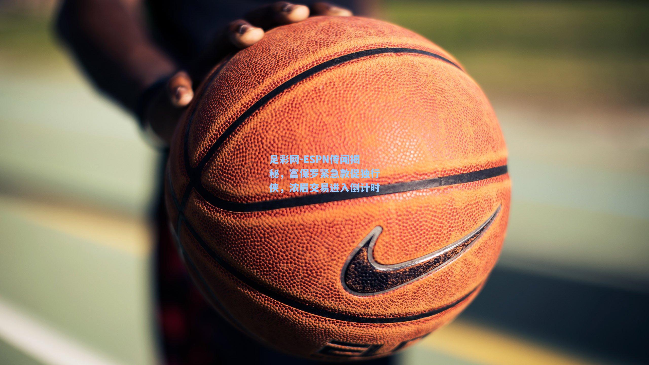 ESPN传闻揭秘，富保罗紧急敦促独行侠，浓眉交易进入倒计时