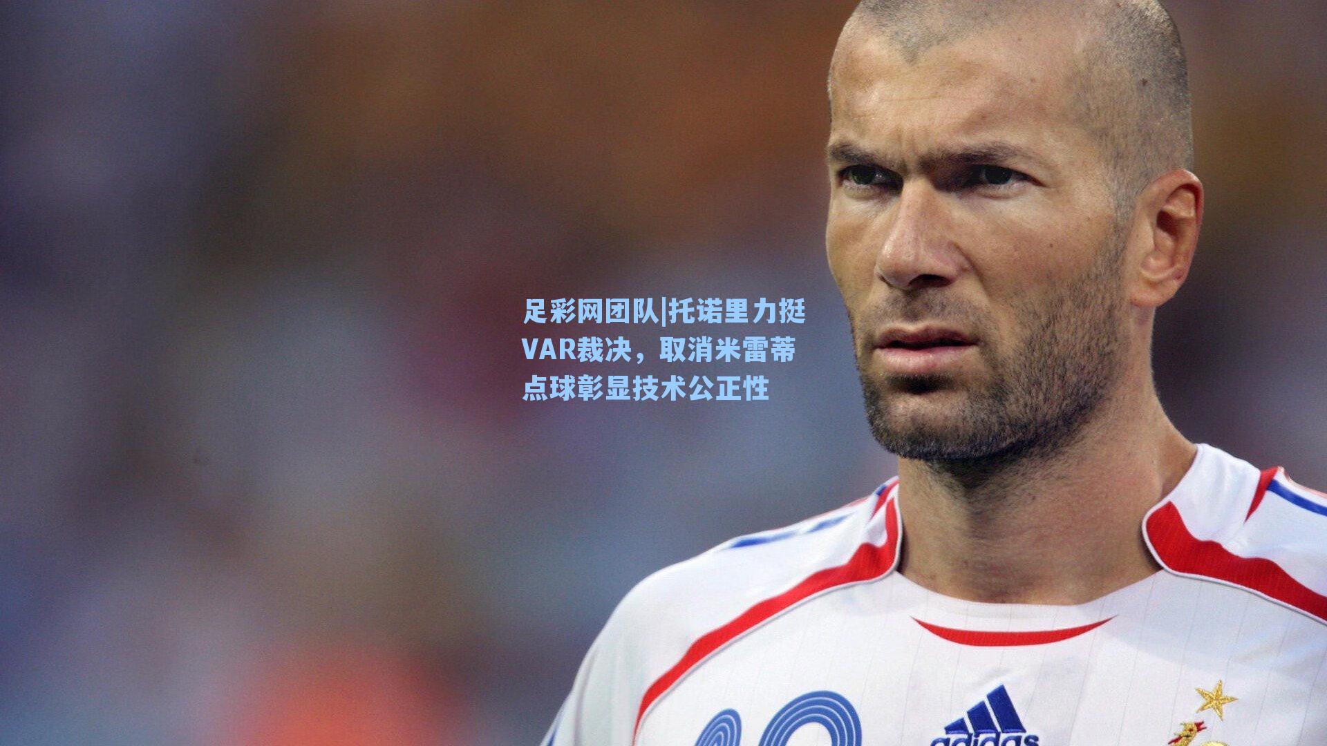 托诺里力挺VAR裁决，取消米雷蒂点球彰显技术公正性