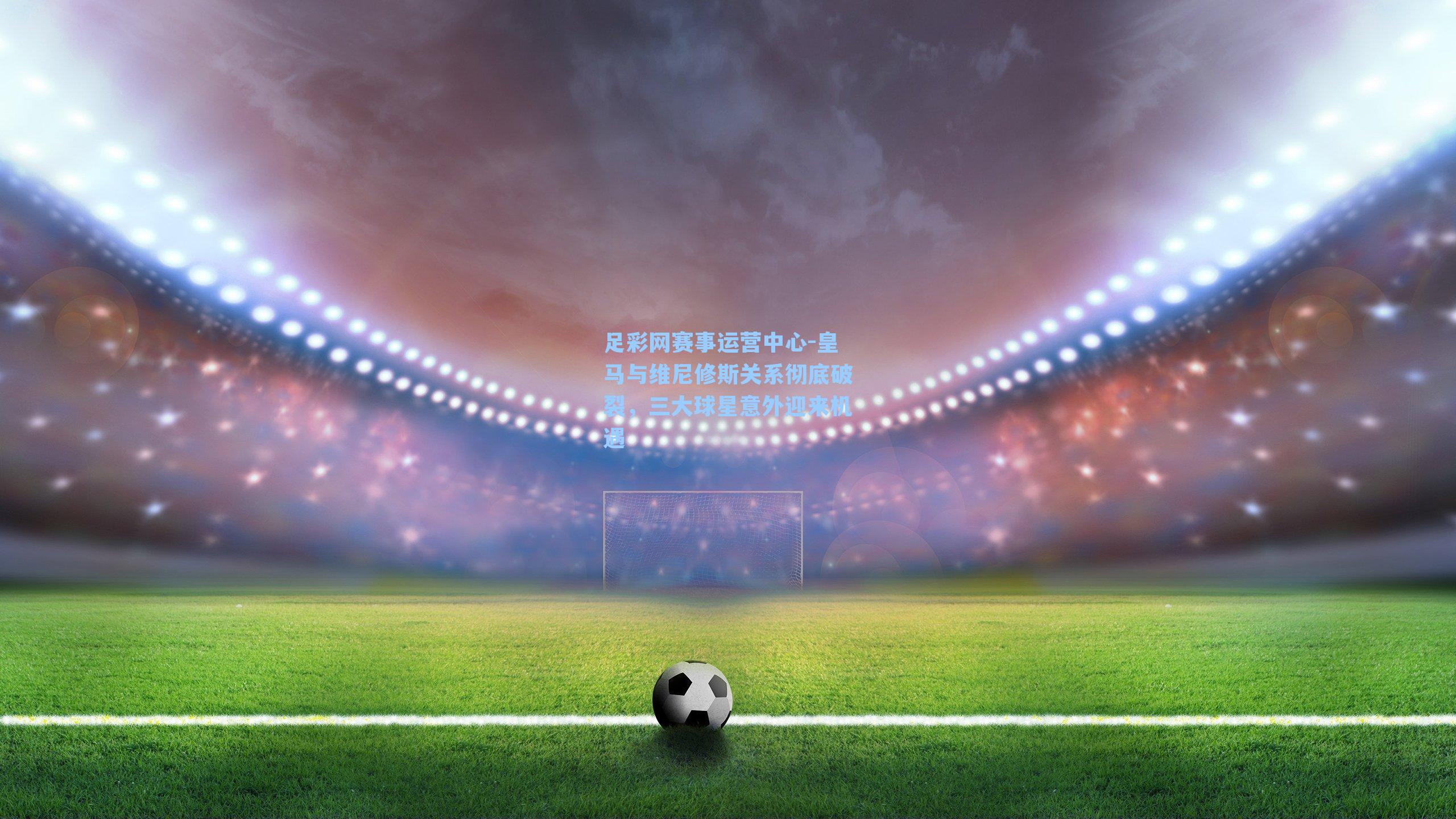 足彩网赛事运营中心-皇马与维尼修斯关系彻底破裂，三大球星意外迎来机遇