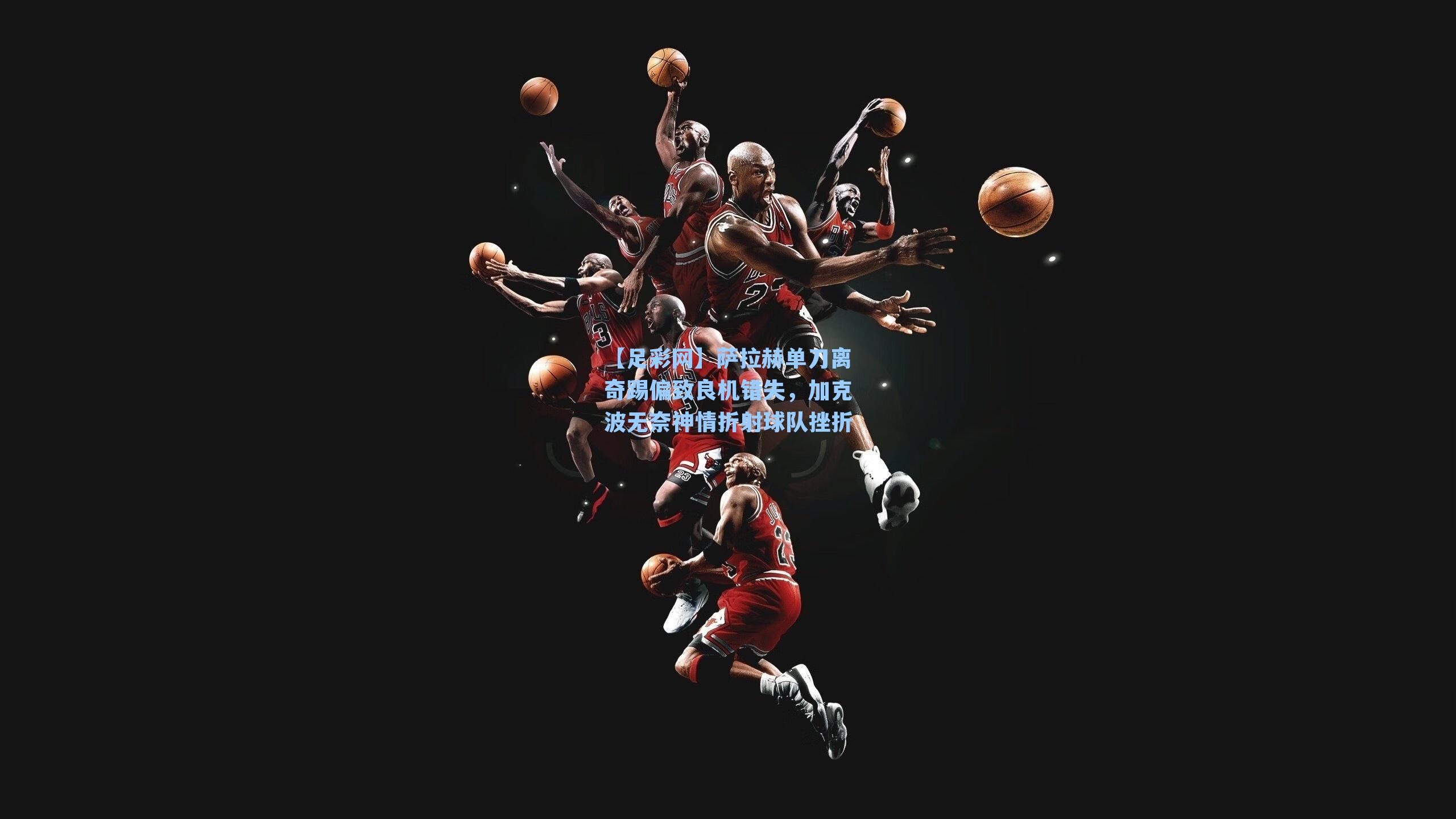 萨拉赫单刀离奇踢偏致良机错失,加克波无奈神情折射球队挫折