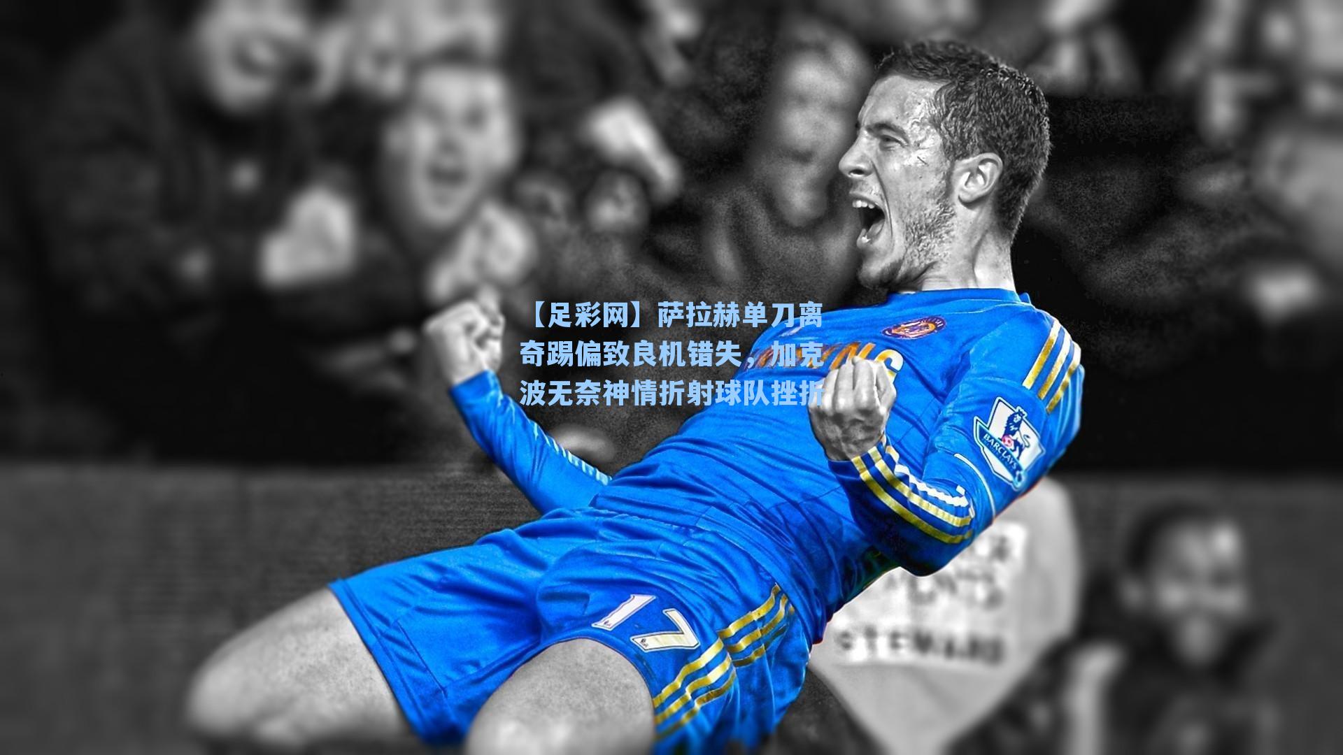 萨拉赫单刀离奇踢偏致良机错失,加克波无奈神情折射球队挫折